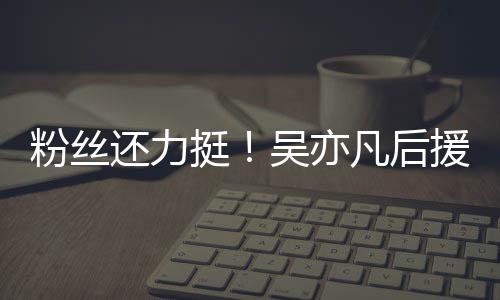 绝偏见谩援会全挺体粉吴亦骂丝拒还力粉丝凡后